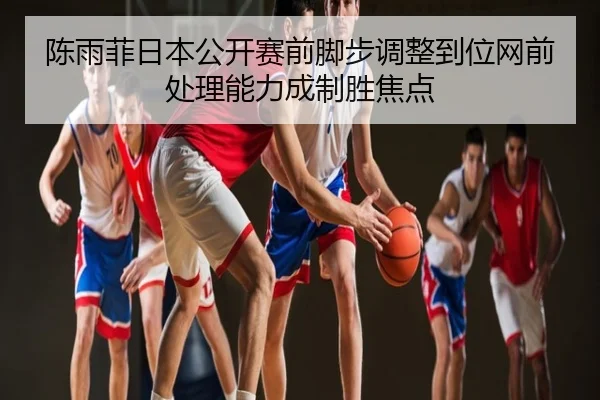 陈雨菲日本公开赛前脚步调整到位网前处理能力成制胜焦点