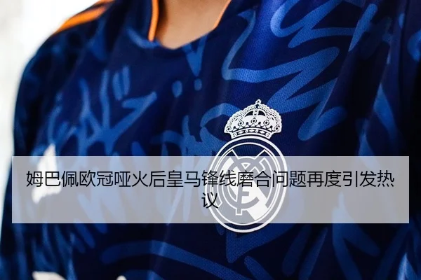 姆巴佩欧冠哑火后皇马锋线磨合问题再度引发热议