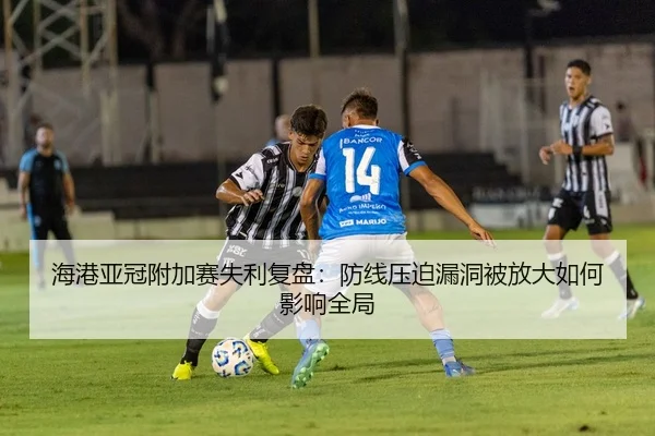 海港亚冠附加赛失利复盘：防线压迫漏洞被放大如何影响全局