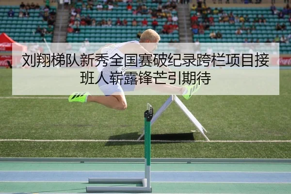 刘翔梯队新秀全国赛破纪录跨栏项目接班人崭露锋芒引期待