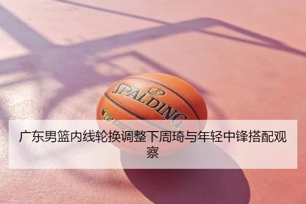 广东男篮内线轮换调整下周琦与年轻中锋搭配观察