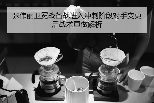 张伟丽卫冕战备战进入冲刺阶段对手变更后战术重做解析